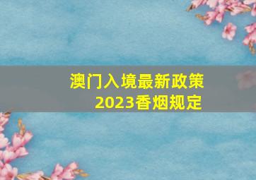 澳门入境最新政策2023香烟规定