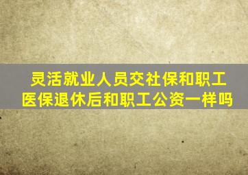 灵活就业人员交社保和职工医保退休后和职工公资一样吗