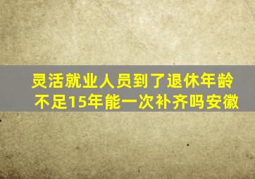 灵活就业人员到了退休年龄不足15年能一次补齐吗安徽