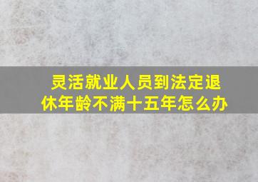 灵活就业人员到法定退休年龄不满十五年怎么办