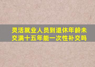 灵活就业人员到退休年龄未交满十五年能一次性补交吗