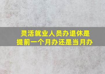 灵活就业人员办退休是提前一个月办还是当月办