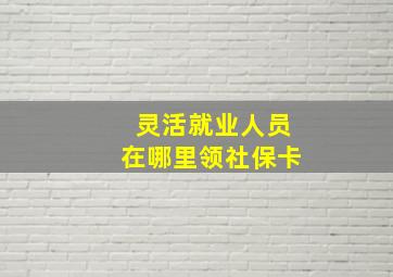 灵活就业人员在哪里领社保卡