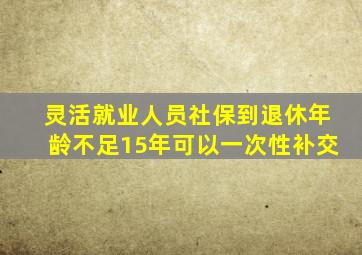 灵活就业人员社保到退休年龄不足15年可以一次性补交