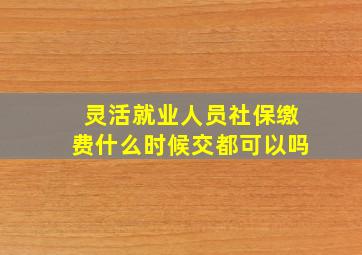 灵活就业人员社保缴费什么时候交都可以吗