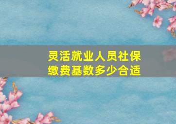 灵活就业人员社保缴费基数多少合适