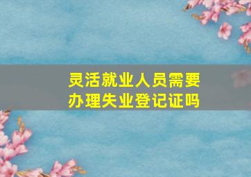 灵活就业人员需要办理失业登记证吗