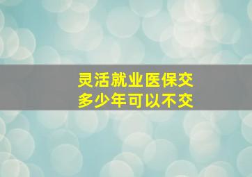 灵活就业医保交多少年可以不交