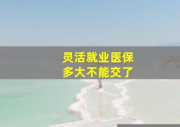 灵活就业医保多大不能交了