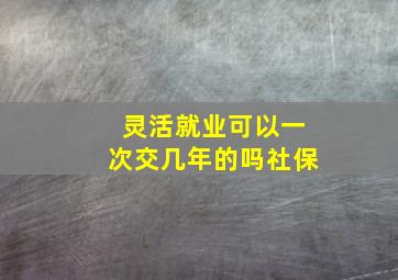 灵活就业可以一次交几年的吗社保