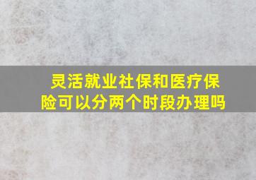 灵活就业社保和医疗保险可以分两个时段办理吗