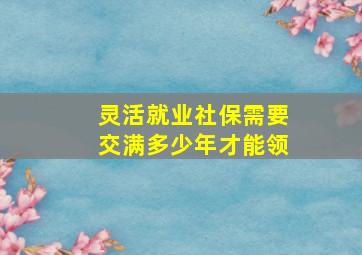 灵活就业社保需要交满多少年才能领