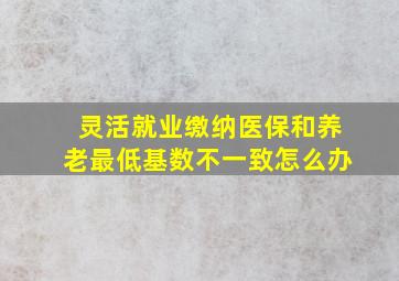 灵活就业缴纳医保和养老最低基数不一致怎么办