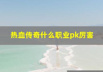 热血传奇什么职业pk厉害