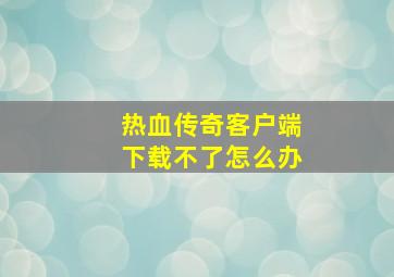 热血传奇客户端下载不了怎么办