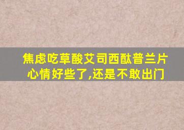 焦虑吃草酸艾司西酞普兰片心情好些了,还是不敢出门