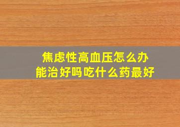 焦虑性高血压怎么办能治好吗吃什么药最好