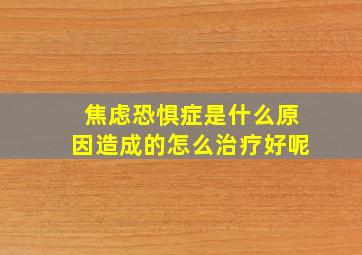 焦虑恐惧症是什么原因造成的怎么治疗好呢