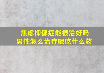 焦虑抑郁症能根治好吗男性怎么治疗呢吃什么药