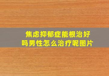 焦虑抑郁症能根治好吗男性怎么治疗呢图片