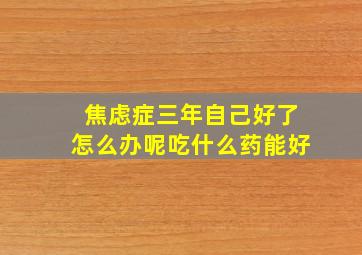 焦虑症三年自己好了怎么办呢吃什么药能好