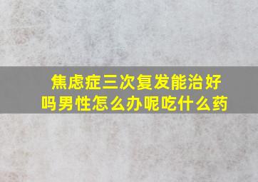 焦虑症三次复发能治好吗男性怎么办呢吃什么药