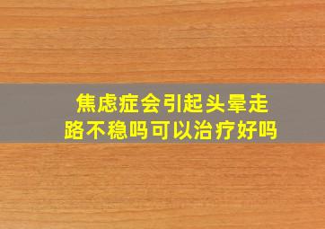 焦虑症会引起头晕走路不稳吗可以治疗好吗