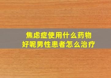 焦虑症使用什么药物好呢男性患者怎么治疗