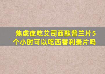 焦虑症吃艾司西酞普兰片5个小时可以吃西替利秦片吗