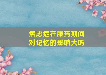 焦虑症在服药期间对记忆的影响大吗