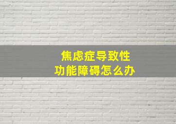 焦虑症导致性功能障碍怎么办