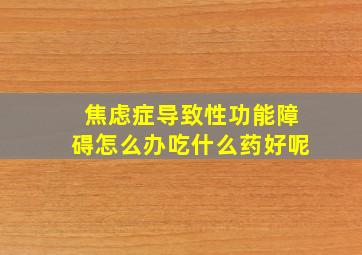 焦虑症导致性功能障碍怎么办吃什么药好呢