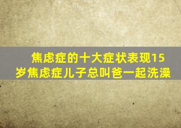 焦虑症的十大症状表现15岁焦虑症儿子总叫爸一起洗澡