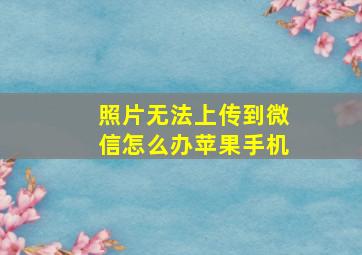 照片无法上传到微信怎么办苹果手机