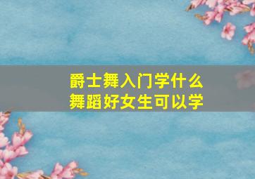 爵士舞入门学什么舞蹈好女生可以学