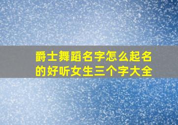 爵士舞蹈名字怎么起名的好听女生三个字大全