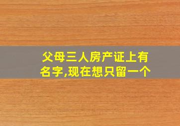 父母三人房产证上有名字,现在想只留一个