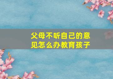 父母不听自己的意见怎么办教育孩子