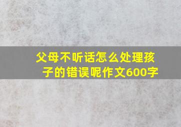 父母不听话怎么处理孩子的错误呢作文600字