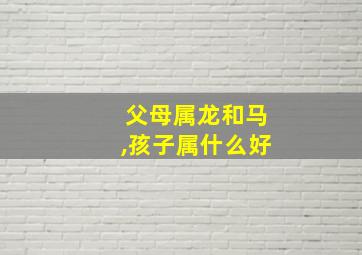 父母属龙和马,孩子属什么好