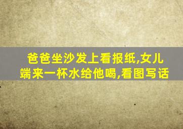 爸爸坐沙发上看报纸,女儿端来一杯水给他喝,看图写话