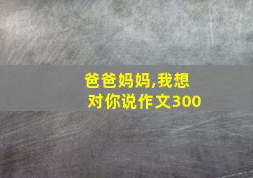 爸爸妈妈,我想对你说作文300