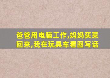 爸爸用电脑工作,妈妈买菜回来,我在玩具车看图写话