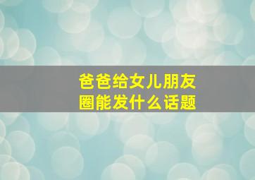 爸爸给女儿朋友圈能发什么话题