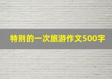 特别的一次旅游作文500字