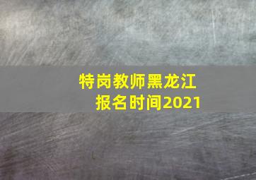 特岗教师黑龙江报名时间2021