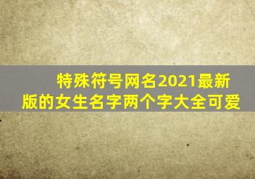 特殊符号网名2021最新版的女生名字两个字大全可爱