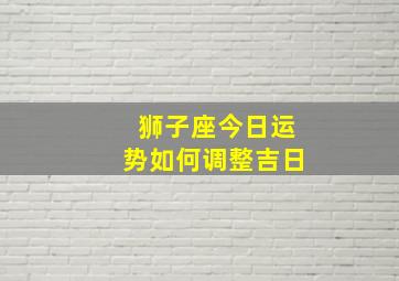 狮子座今日运势如何调整吉日