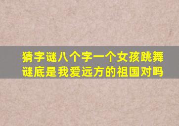 猜字谜八个字一个女孩跳舞谜底是我爱远方的祖国对吗