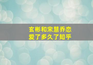 玄彬和宋慧乔恋爱了多久了知乎